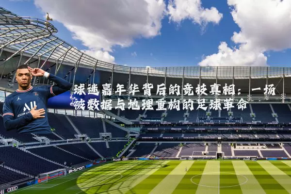 球迷嘉年华背后的竞技真相：一场被数据与地理重构的足球革命